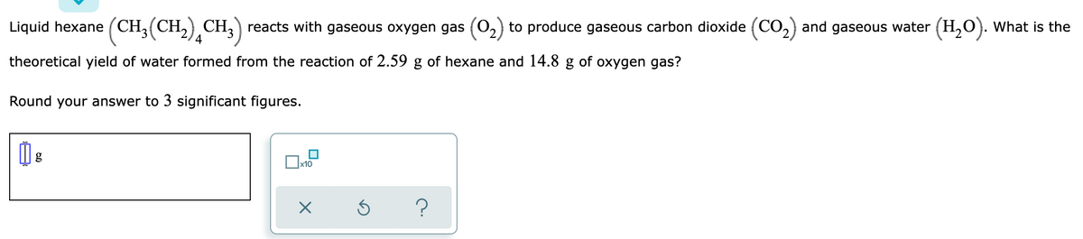 Liquid hexane (CH,(CH,) CH, ) reacts with gaseous oxygen gas (0,) to produce gaseous carbon dioxide (CO,) and gaseous water (H,O). What is the
theoretical yield of water formed from the reaction of 2.59 g of hexane and 14.8 g of oxygen gas?
Round your answer to 3 significant figures.
x10
