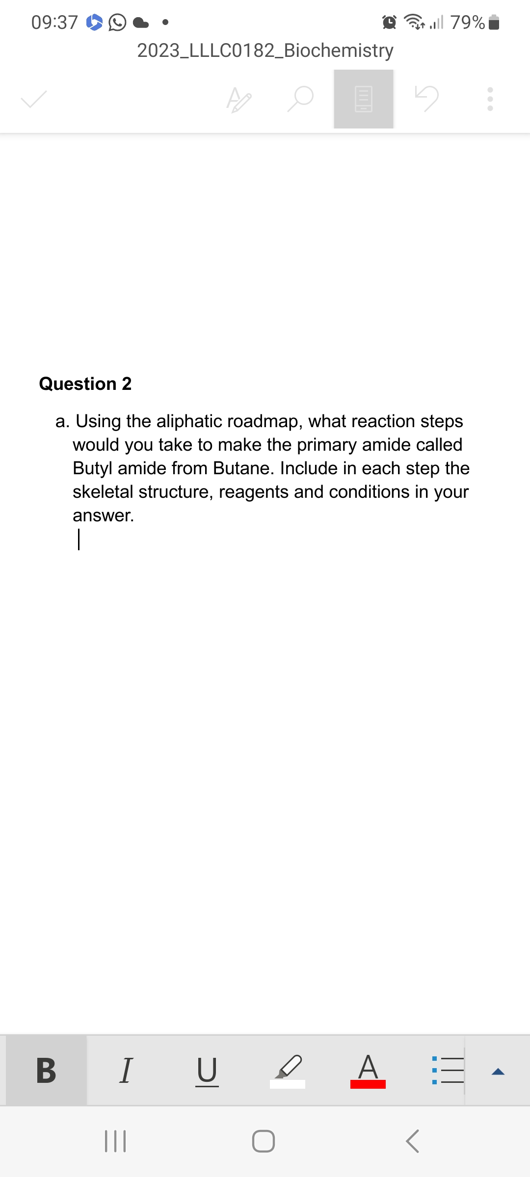 09:37
2023 LLLC0182_Biochemistry
B
Question 2
a. Using the aliphatic roadmap, what reaction steps
would you take to make the primary amide called
Butyl amide from Butane. Include in each step the
skeletal structure, reagents and conditions in your
answer.
I U
O
..|| 79%
A
- - -
|||