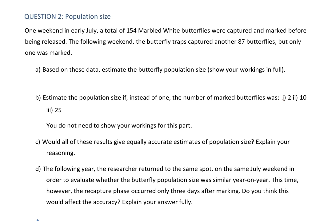 QUESTION 2: Population size
One weekend in early July, a total of 154 Marbled White butterflies were captured and marked before
being released. The following weekend, the butterfly traps captured another 87 butterflies, but only
one was marked.
a) Based on these data, estimate the butterfly population size (show your workings in full).
b) Estimate the population size if, instead of one, the number of marked butterflies was: i) 2 ii) 10
iii) 25
You do not need to show your workings for this part.
c) Would all of these results give equally accurate estimates of population size? Explain your
reasoning.
d) The following year, the researcher returned to the same spot, on the same July weekend in
order to evaluate whether the butterfly population size was similar year-on-year. This time,
however, the recapture phase occurred only three days after marking. Do you think this
would affect the accuracy? Explain your answer fully.