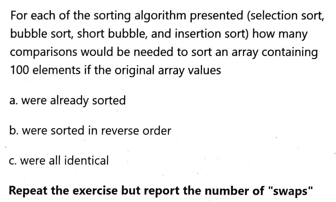 For each of the sorting algorithm presented (selection sort,
bubble sort, short bubble, and insertion sort) how many
comparisons would be needed to sort an array containing
100 elements if the original array values
a. were already sorted
b. were sorted in reverse order
C. were all identical
Repeat the exercise but report the number of "swaps"
