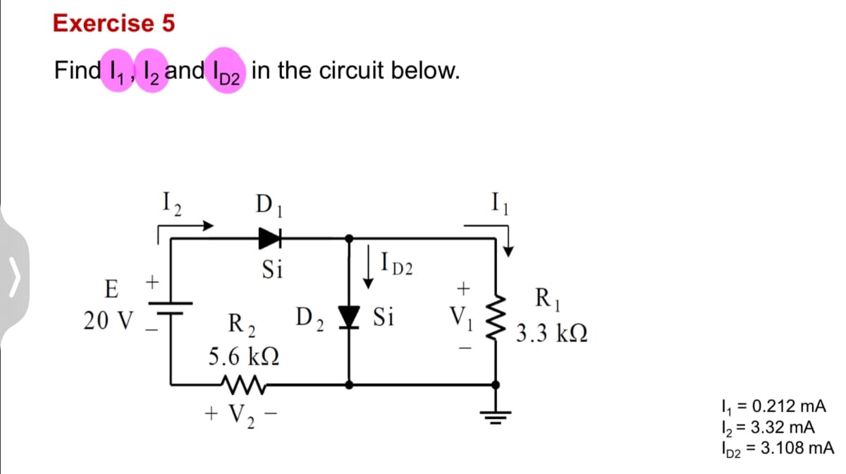Exercise 5
Find 11, 12 and ID2 in the circuit below.
E
20 V
2
D1
Si
ID2
R₁
R₂ D2 ▼ Si
V₁
3.3 ΚΩ
5.6 ΚΩ
www
+ V₂-
I₁ = 0.212 mA
12 = 3.32 mA
D2
= 3.108 mA