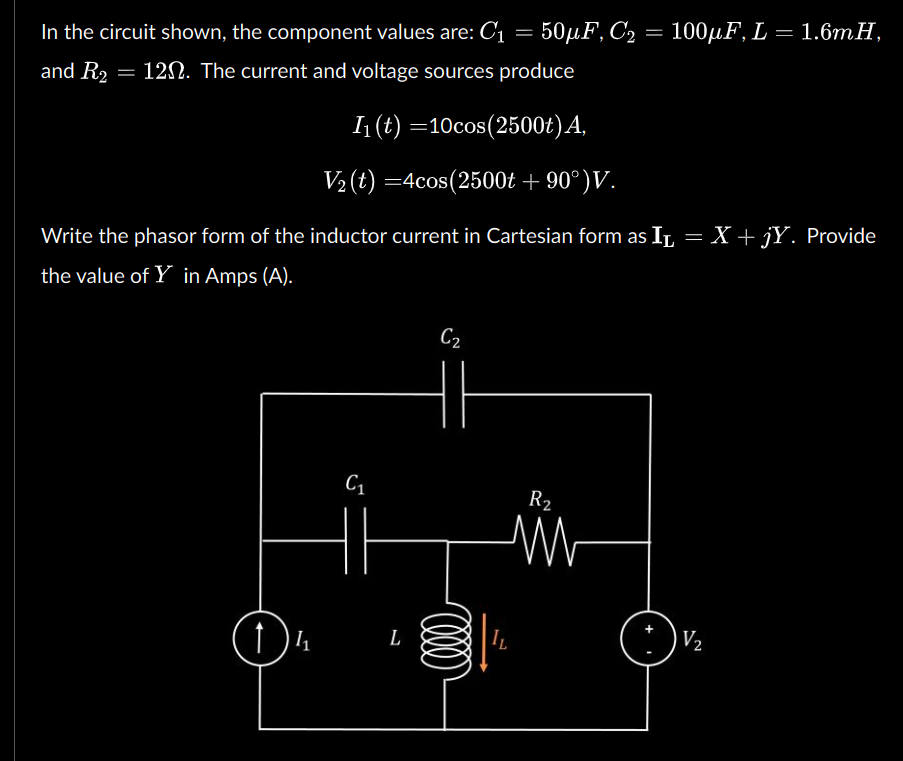 In the circuit shown, the component values are: C₁ = 50µF, C₂
50μF, C₂ = 100µF, L = 1.6mH,
and R₂ = 120. The current and voltage sources produce
I₁ (t) =10cos(2500t) A,
V2(t)=4cos(2500t + 90°) V.
Write the phasor form of the inductor current in Cartesian form as i̟ = X + jY. Provide
the value of Y in Amps (A).
C2
C₁
R2
14
L
All
IL
V2