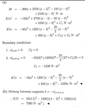 (a)
M = -300r + 2700 (1 – 3)° – 150 (a - 6)
+2100 (x – 9) N m
-150z + 2700 (a - 3) - 50 (r - 6)
+ 1050 (z – 9)? + C; N m
-50z + 1350 (r – 3)² – (1 - 6)*
EIV
25
Elv
2
+ 350 (z – 9)° + Cx +C2 N - m
Boundary conditions:
1. 미-0=0
C2 = 0
25
2. 미-9m=0
-50(9)°+1350(6)² - (3)4+Ci(9) = 0
2
C = -1238 N - m?
: -50z + 1350 (z - 3)2
- 20
Elv
+350 (z - 9) – 1238z N- m
(b) Midway between supports ő = -0/-45 m
50(4.5) - 1350(4.5 - 3)? + 1238(4.5)
= 7090 N- m³Į 4
.. EIS
