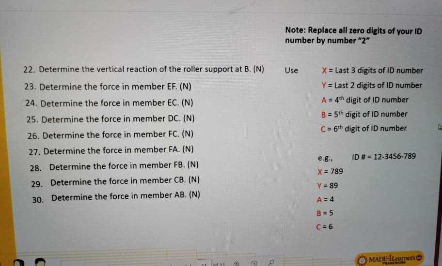 Note: Replace all zero digits of your ID
number by number "2"
22. Determine the vertical reaction of the roller support at B. (N)
Use
X = Last 3 digits of ID number
23. Determine the force in member EF. (N)
Y = Last 2 digits of ID number
A = 4th digit of ID number
%3D
24. Determine the force in member EC. (N)
B = 5th digit of ID number
%3D
25. Determine the force in member DC. (N)
C = 6th digit of ID number
%3D
26. Determine the force in member FC. (N)
27. Determine the force in member FA. (N)
e.g.,
ID # = 12-3456-789
28. Determine the force in member FB. (N)
X = 789
29. Determine the force in member CB. (N)
Y = 89
30. Determine the force in member AB. (N)
A = 4
B = 5
C = 6
MADE4Learners
FRANEWO
