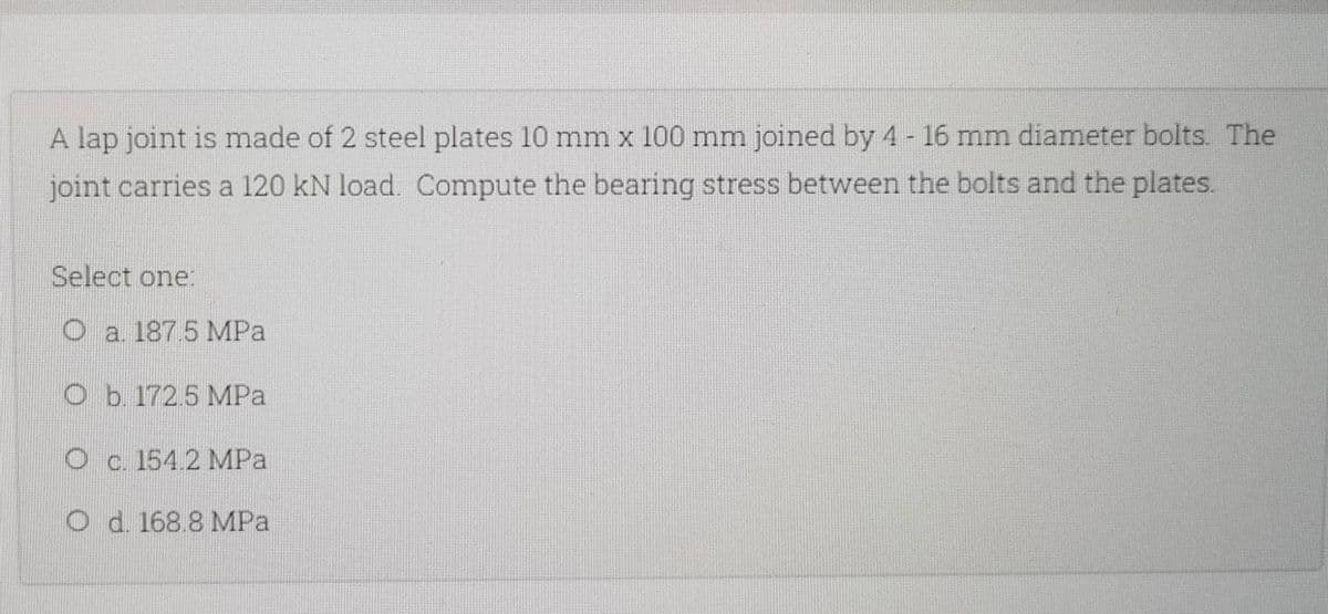 A lap joint is made of 2 steel plates 10 mm x 100 mm joined by 4 - 16 mm diameter bolts. The
joint carries a 120 kN load. Compute the bearing stress between the bolts and the plates.
Select one:
O a. 187.5 MPa
O b. 172.5 MPa
O c. 154.2 MPa
O d. 168.8 MPa