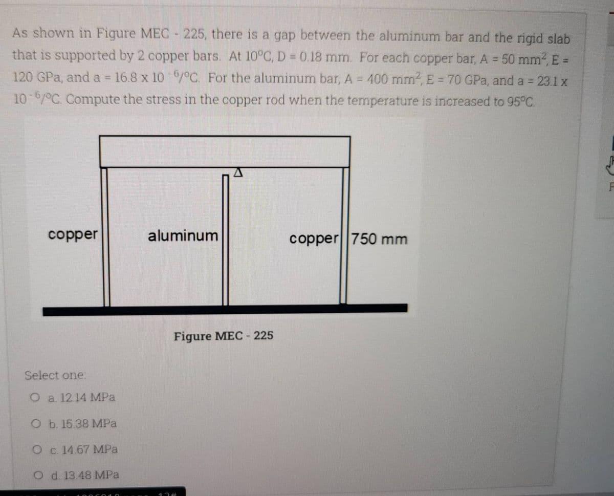 As shown in Figure MEC - 225, there is a gap between the aluminum bar and the rigid slab
that is supported by 2 copper bars. At 10°C, D = 0.18 mm. For each copper bar, A = 50 mm², E =
120 GPa, and a = 16.8 x 10-6/°C. For the aluminum bar, A = 400 mm², E = 70 GPa, and a = 23.1 x
10-6/°C. Compute the stress in the copper rod when the temperature is increased to 95°C.
F
copper
aluminum
copper 750 mm
Select one:
O a 12.14 MPa
O b. 15.38 MPa
O c. 14.67 MPa
O d. 13.48 MPa
Figure MEC - 225
17 #