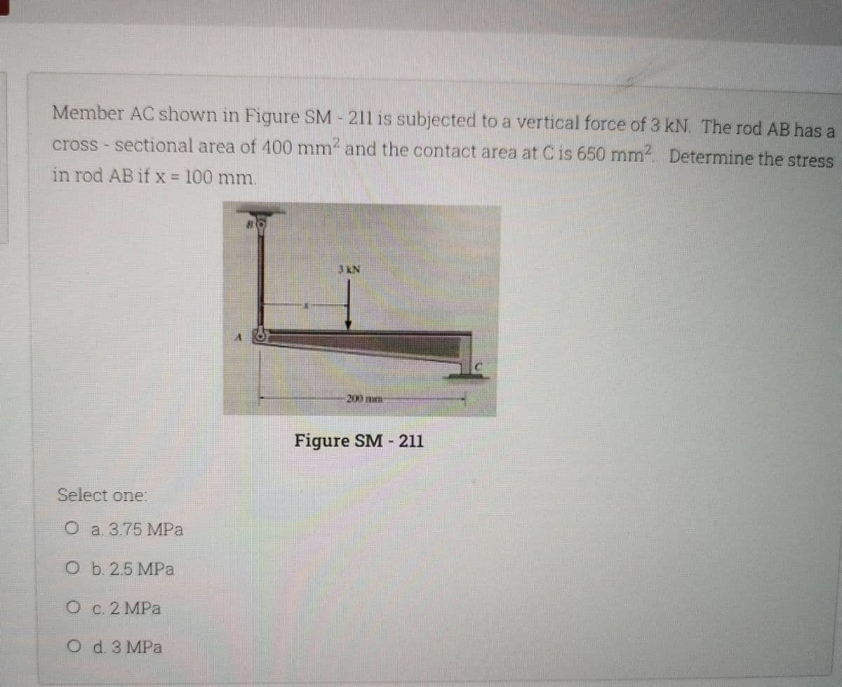 Member AC shown in Figure SM-211 is subjected to a vertical force of 3 kN. The rod AB has a
cross-sectional area of 400 mm² and the contact area at C is 650 mm². Determine the stress
in rod AB if x = 100 mm.
JIN
Select one:
O a. 3.75 MPa
O b. 2.5 MPa
O c. 2 MPa
O d. 3 MPa
201
Figure SM-211