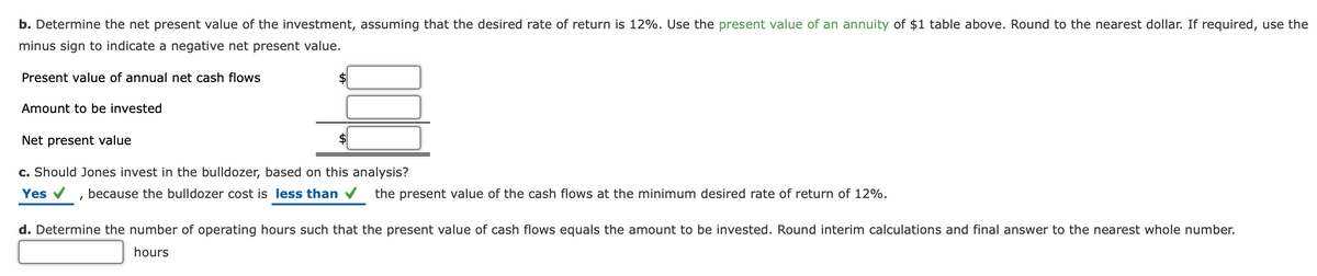 b. Determine the net present value of the investment, assuming that the desired rate of return is 12%. Use the present value of an annuity of $1 table above. Round to the nearest dollar. If required, use the
minus sign to indicate a negative net present value.
Present value of annual net cash flows
$
Amount to be invested
Net present value
$
c. Should Jones invest in the bulldozer, based on this analysis?
Yes
because the bulldozer cost is less than
the present value of the cash flows at the minimum desired rate of return of 12%.
d. Determine the number of operating hours such that the present value of cash flows equals the amount to be invested. Round interim calculations and final answer to the nearest whole number.
hours
