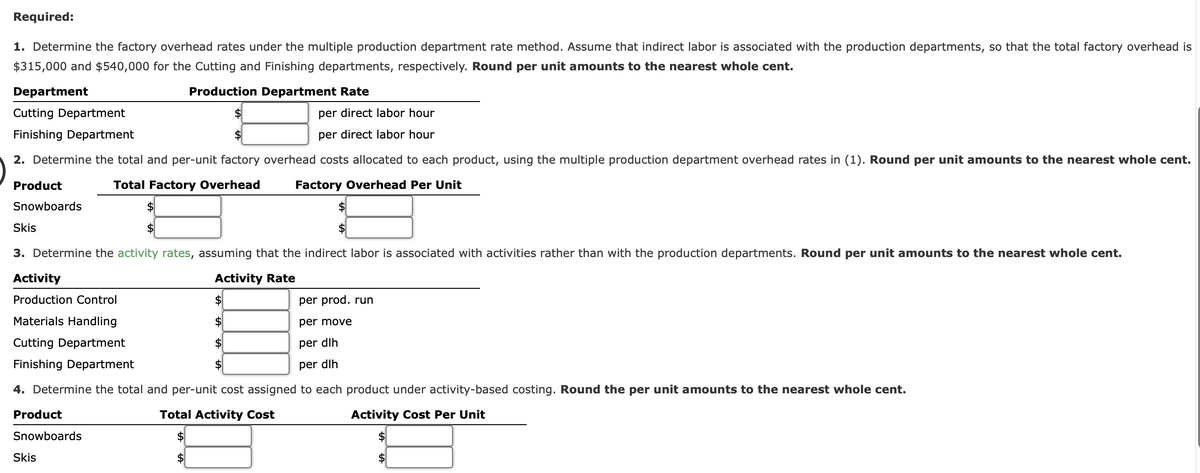 Required:
1. Determine the factory overhead rates under the multiple production department rate method. Assume that indirect labor is associated with the production departments, so that the total factory overhead is
$315,000 and $540,000 for the Cutting and Finishing departments, respectively. Round per unit amounts to the nearest whole cent.
Department
Production Department Rate
Cutting Department
per direct labor hour
Finishing Department
per direct labor hour
2. Determine the total and per-unit factory overhead costs allocated to each product, using the multiple production department overhead rates in (1). Round per unit amounts to the nearest whole cent.
Product
Total Factory Overhead
Factory Overhead Per Unit
Snowboards
Skis
3. Determine the activity rates, assuming that the indirect labor is associated with activities rather than with the production departments. Round per unit amounts to the nearest whole cent.
Activity
Activity Rate
Production Control
per prod. run
Materials Handling
per move
Cutting Department
per dlh
Finishing Department
per dlh
4. Determine the total and per-unit cost assigned to each product under activity-based costing. Round the per unit amounts to the nearest whole cent.
Product
Total Activity Cost
Activity Cost Per Unit
Snowboards
Skis
