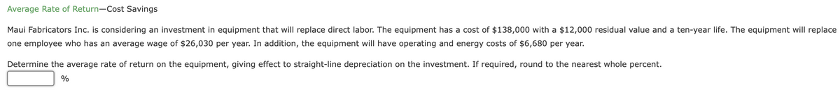 Average Rate of Return-Cost Savings
Maui Fabricators Inc. is considering an investment in equipment that will replace direct labor. The equipment has a cost of $138,000 with a $12,000 residual value and a ten-year life. The equipment will replace
one employee who has an average wage of $26,030 per year. In addition, the equipment will have operating and energy costs of $6,680 per year.
Determine the average rate of return on the equipment, giving effect to straight-line depreciation on the investment. If required, round to the nearest whole percent.
%
