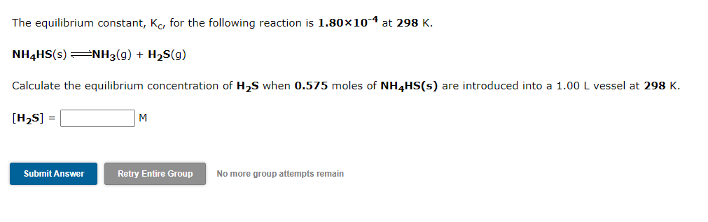 The equilibrium constant, Kc, for the following reaction is 1.80×10-4 at 298 K.
NH4HS(s) =NH3(g) + H2S(g)
Calculate the equilibrium concentration of H,S when 0.575 moles of NH4HS(s) are introduced into a 1.00 L vessel at 298 K.
[H2S] =
M
Submit Answer
Retry Entire Group
No more group attempts remain

