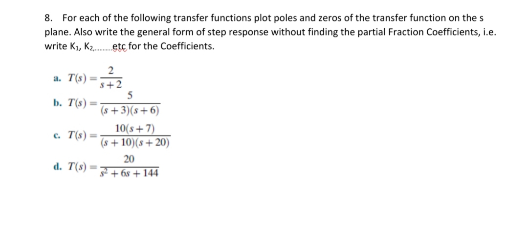 8. For each of the following transfer functions plot poles and zeros of the transfer function on the s
plane. Also write the general form of step response without finding the partial Fraction Coefficients, i.e.
write K1, K2,.etc for the Coefficients.
2
a. T(s)
%3D
s+2
5
b. T(s) =
%3D
(s +3)(s+6)
10(s + 7)
(s + 10)(s+ 20)
c. T(s) =
20
d. T(s)
%3D
+ 6s + 144
