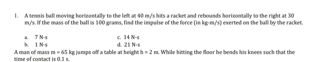 1. A tennis ball moving horizontally to the left at 40 m/s hits a racket and rebounds horizontally to the right at 30
m/s. If the mass of the ball is 100 grams, find the impulse of the force (in kg-m/s) exerted on the ball by the racket.
7 N-s
1 N-s
а.
с. 14 N-s
b.
d. 21 N-s
A man of mass m = 65 kg jumps off a table at height h = 2 m. While hitting the floor he bends his knees such that the
time of contact is 0.1 s.
