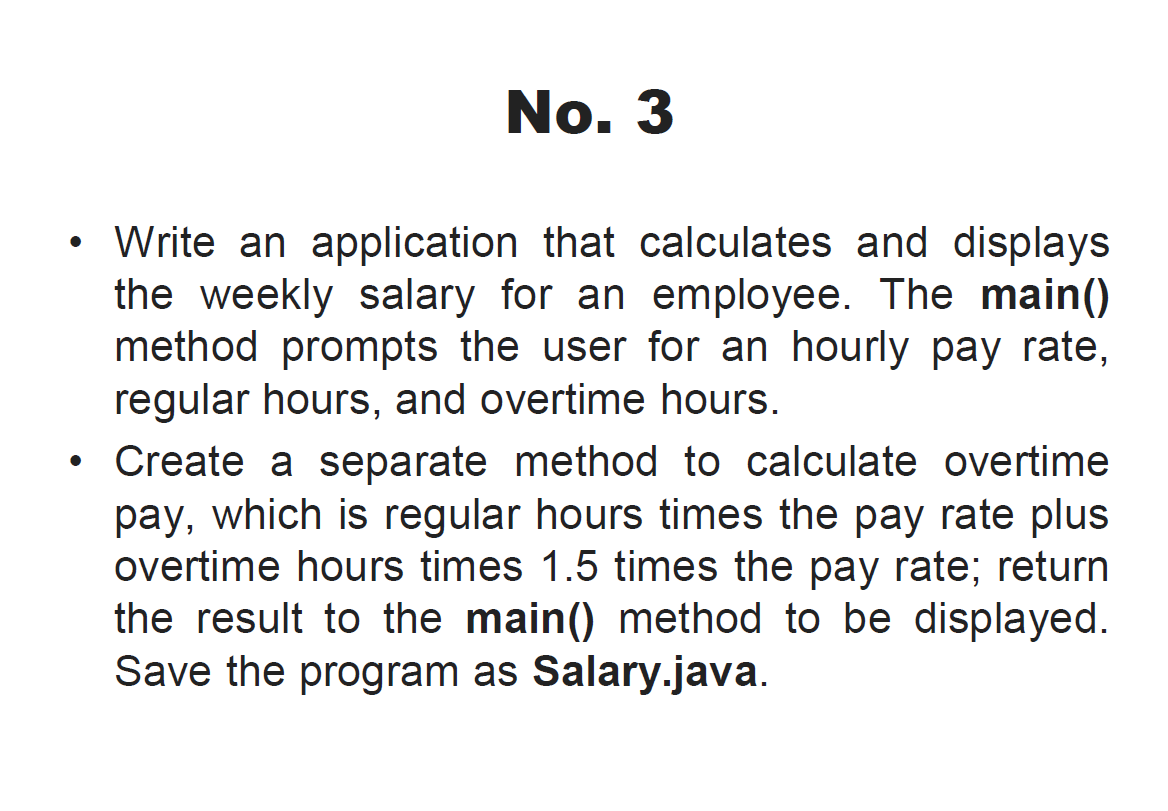 No. 3
• Write an application that calculates and displays
the weekly salary for an employee. The main()
method prompts the user for an hourly pay rate,
regular hours, and overtime hours.
Create a separate method to calculate overtime
pay, which is regular hours times the pay rate plus
overtime hours times 1.5 times the pay rate; return
the result to the main() method to be displayed.
Save the program as Salary.java.
