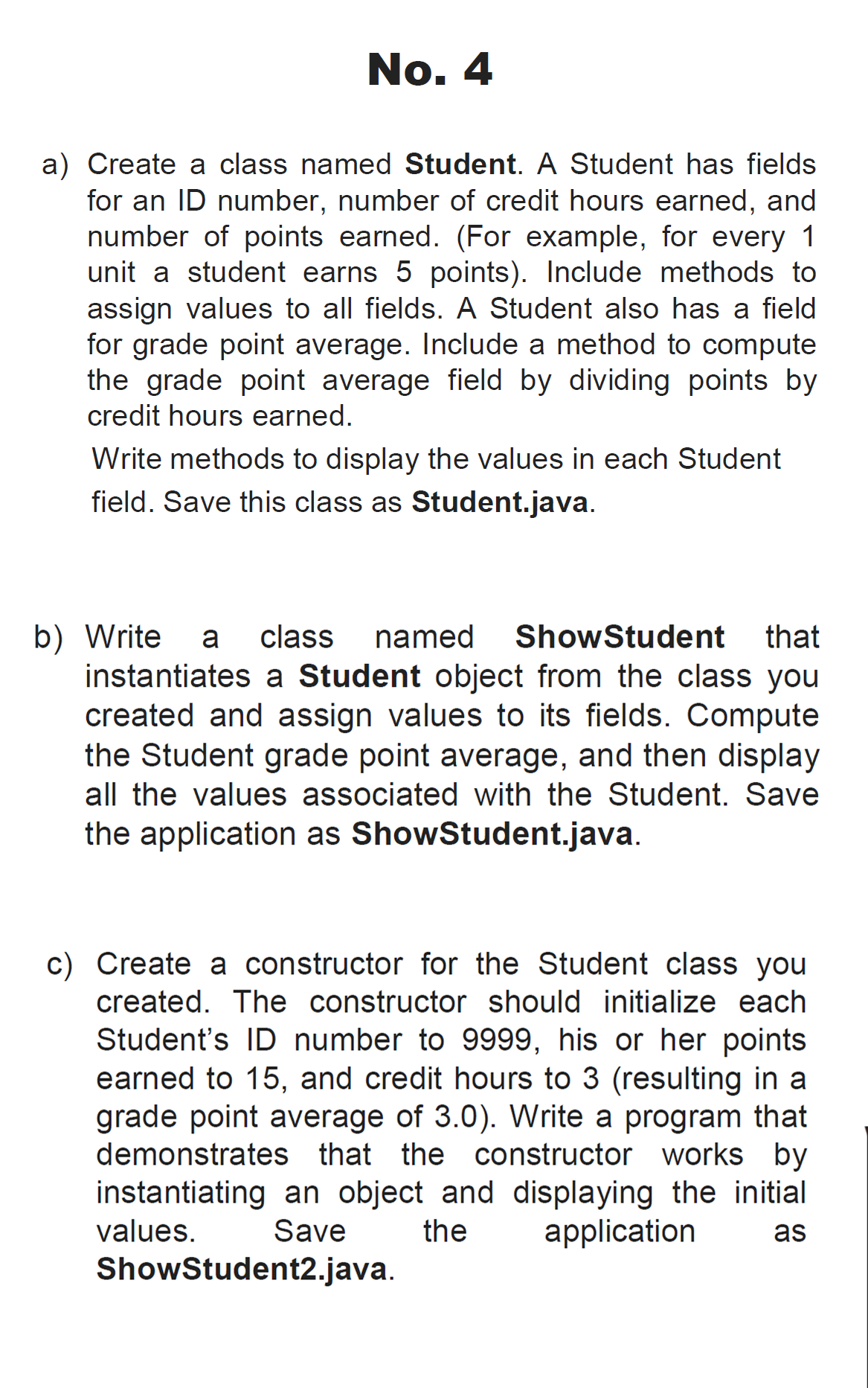 No. 4
a) Create a class named Student. A Student has fields
for an ID number, number of credit hours earned, and
number of points earned. (For example, for every 1
unit a student earns 5 points). Include methods to
assign values to all fields. A Student also has a field
for grade point average. Include a method to compute
the grade point average field by dividing points by
credit hours earned.
Write methods to display the values in each Student
field. Save this class as Student.java.
b) Write
instantiates a Student object from the class you
created and assign values to its fields. Compute
the Student grade point average, and then display
a
class
named
ShowStudent
that
all the values associated with the Student. Save
the application as ShowStudent.java.
c) Create a constructor for the Student class you
created. The constructor should initialize each
Student's ID number to 9999, his or her points
earned to 15, and credit hours to 3 (resulting in a
grade point average of 3.0). Write a program that
demonstrates that the constructor works by
instantiating an object and displaying the initial
values.
Save
the
application
as
ShowStudent2.java.
