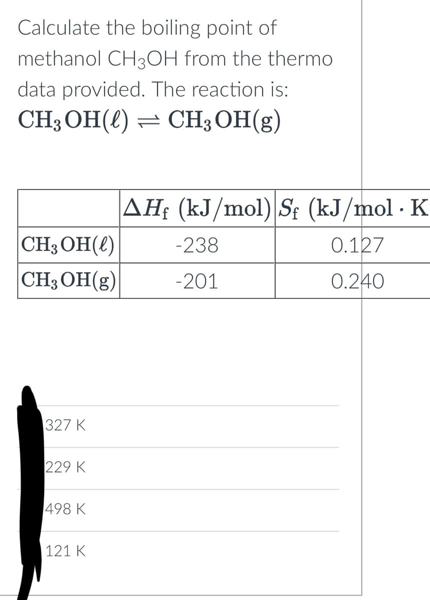 Calculate the boiling point of
methanol CH3OH from the thermo
data provided. The reaction is:
CH3OH() CH₂OH(g)
CH₂OH()
CH₂OH(g)
327 K
229 K
498 K
121 K
AHf (kJ/mol) Sf (kJ/mol · K
.
0.127
0.240
-238
-201