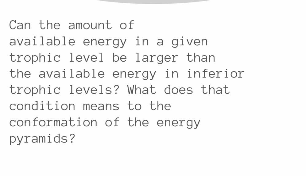 Can the amount of
available energy in a given
trophic level be larger than
the available energy in inferior
trophic levels? What does that
condition means to the
conformation of the energy
pyramids?
