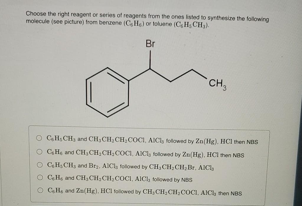 Choose the right reagent or series of reagents from the ones listed to synthesize the following
molecule (see picture) from benzene (C6 H6) or toluene (C6 H5 CH3).
Br
CH,
C6 H5 CH3 and CH3 CH2 CH2COCI, AICI3 followed by Zn(Hg), HCl then NBS
C6 H6 and CH3 CH2CH2COCI, AICI3 followed by Zn(Hg), HCl then NBS
O C6H5 CH3 and Br2, AlCl3 followed by CH3 CH2CH2Br, AICI3
C6 H6 and CH3 CH2CH2COCI, AlCl3 followed by NBS
O C6 H6 and Zn(Hg), HCl followed by CH3 CH2CH2COCI, AICl3 then NBS
