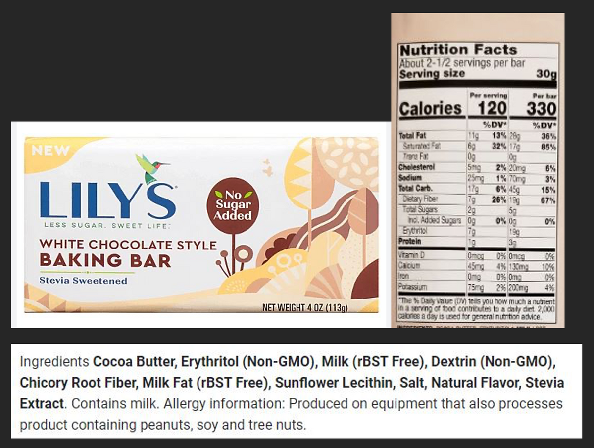 NEW
LILY'S
LESS SUGAR. SWEET LIFE:
WHITE CHOCOLATE STYLE
BAKING BAR
Stevia Sweetened
No
Sugar
Added
NET WEIGHT 4 OZ (113g)
Nutrition Facts
About 2-1/2 servings per bar
Serving size
Per serving
Per bar
Calories 120 330
Total Fat
Saturated Fat
Trong Fr
Cholesterol
Sodium
Total Carb.
Dietary Fiber
7g
Total Sugars
2g
Inc. Added Sugars Og
Erythritol
79
TO
Protein
%DV*
11g
60
Og
5mg
25mg
170
13% 28g
32% 179
Og
Omog
45mx
Omg
75mg
2% 20mg
1% 70mg
6% 459
26% 199
5g
0% 00
3g
0% 0mcg
4% 130mg
30g
0% Omp
236 200mg
%DV*
36%
85%
Vitamin D
Calcium
Iron
Potassium
4%
"The % Daily Value (DM) tells you how much a nutrient
in a serving of food contributes to a daily diet 2,000
calories a day is used for general nutrition advice.
6%
3%
15%
67%
0%
Ingredients Cocoa Butter, Erythritol (Non-GMO), Milk (rBST Free), Dextrin (Non-GMO),
Chicory Root Fiber, Milk Fat (rBST Free), Sunflower Lecithin, Salt, Natural Flavor, Stevia
Extract. Contains milk. Allergy information: Produced on equipment that also processes
product containing peanuts, soy and tree nuts.