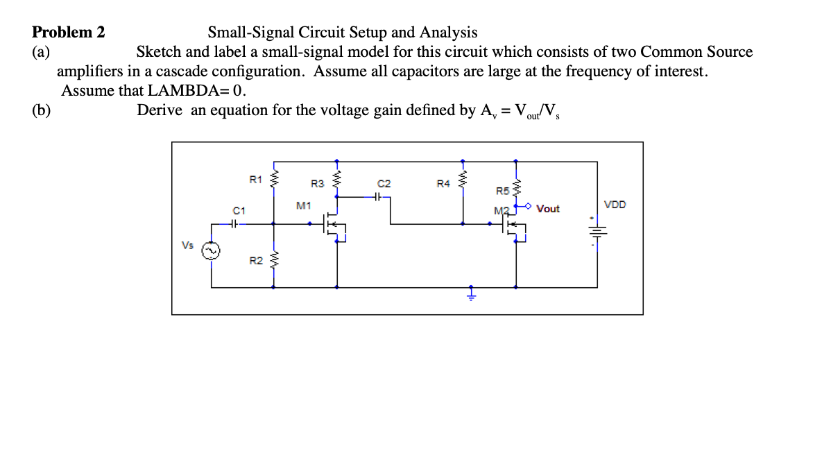 Problem 2
Small-Signal Circuit Setup and Analysis
Sketch and label a small-signal model for this circuit which consists of two Common Source
(a)
amplifiers in a cascade configuration. Assume all capacitors are large at the frequency of interest.
Assume that LAMBDA= 0.
(b)
Derive an equation for the voltage gain defined by A, = Vou/V,
R1
R3
C2
R4
R5
M1
VDD
C1
Vout
Vs
R2
ww
