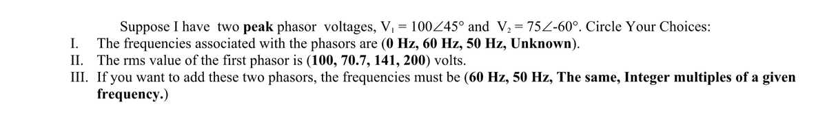 Suppose I have two peak phasor voltages, V, = 100245° and V, = 75Z-60°. Circle Your Choices:
I.
The frequencies associated with the phasors are (0 Hz, 60 Hz, 50 Hz, Unknown).
II. The rms value of the first phasor is (100, 70.7, 141, 200) volts.
III. If you want to add these two phasors, the frequencies must be (60 Hz, 50 Hz, The same, Integer multiples of a given
frequency.)
