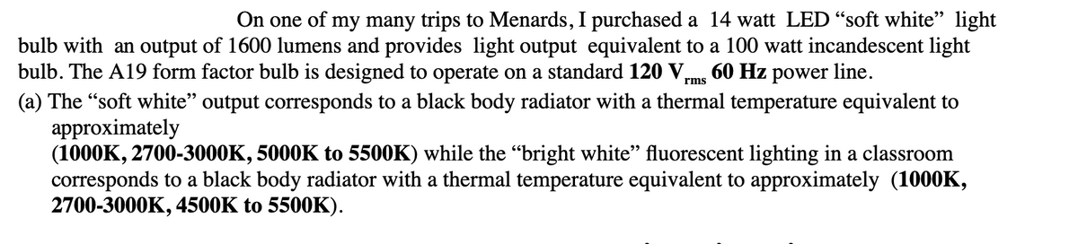 On one of my many trips to Menards, I purchased a 14 watt LED “soft white" light
bulb with an output of 1600 lumens and provides light output equivalent to a 100 watt incandescent light
bulb. The A19 form factor bulb is designed to operate on a standard 120 V,
(a) The "soft white" output corresponds to a black body radiator with a thermal temperature equivalent to
approximately
(1000K, 2700-3000K, 5000K to 5500K) while the "bright white" fluorescent lighting in a classroom
corresponds to a black body radiator with a thermal temperature equivalent to approximately (1000K,
2700-3000K, 4500K to 5500K).
60 Hz power line.
rms
