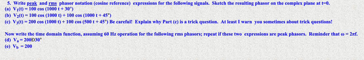 5. Write peak and rms phasor notation (cosine reference) expressions for the following signals. Sketch the resulting phasor on the complex plane at t=0.
(a) V1(t) = 100 cos (1000 t+ 30°)
(b) V2(t) = 100 cos (1000 t) + 100 cos (1000 t+ 45°)
(c) V3(t) = 200 cos (1000 t) + 100 cos (500 t+ 45°) Be careful! Explain why Part (c) is a trick question. At least I warn you sometimes about trick questions!
Now write the time domain function, assuming 60 Hz operation for the following rms phasors; repeat if these two expressions are peak phasors. Reminder that o = 2nf.
(d) Va=200Đ30°
(e) Vp = 200
