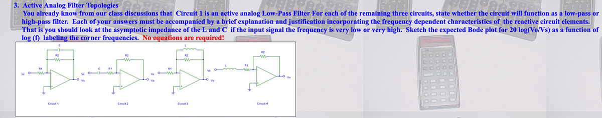 3. Active Analog Filter Topologies
You already know from our class discussions that Circuit 1 is an active analog Low-Pass Filter For each of the remaining three circuits, state whether the circuit will function as a low-pass or
high-pass filter. Each of your answers must be accompanied by a brief explanation and justification incorporating the frequency dependent characteristics of the reactive circuit elements.
That is you should look at the asymptotic impedance of the L and C if the input signal the frequency is very low or very high. Sketch the expected Bode plot for 20 log(Vo/Vs) as a function of
log (f) labeling the corner frequencies. No equations are required!
R2
R2
R2
R2
R1
R1
R1
Vs
Vs o W-
Vs
Vs
Vo
Vo
Vo
Vo
Circuit 1
Citcuit 2
Circuit 3
Circuit 4
