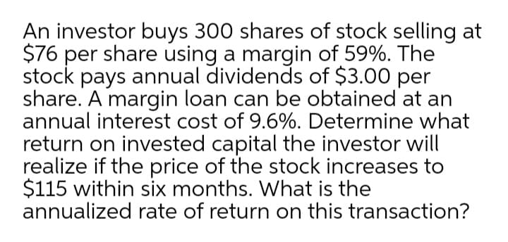 An investor buys 300 shares of stock selling at
$76 per share using a margin of 59%. The
stock pays annual dividends of $3.00 per
share. A margin loan can be obtained at an
annual interest cost of 9.6%. Determine what
return on invested capital the investor will
realize if the price of the stock increases to
$115 within six months. What is the
annualized rate of return on this transaction?
