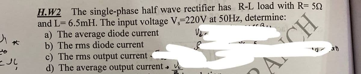 di
*
مد
بال ۔
H.W2 The single-phase half wave rectifier has R-L load with R= 50
and L= 6.5mH. The input voltage V₁-220V at 50Hz, determine:
•cԸ,,
a) The average diode current
b) The rms diode current
c) The rms output current
d) The average output current →
3.
S
CH
13