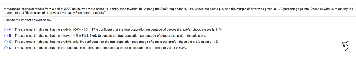 A magazine provided results from a poll of 2000 adults who were asked to identify their favorite pie. Among the 2000 respondents, 11% chose chocolate pie, and the margin of error was given as ±3 percentage points. Describe what is meant by the
statement that "the margin of error was given as ±3 percentage points."
Choose the correct answer below.
A. The statement indicates that the study is 100% - 3% = 97% confident that the true population percentage of people that prefer chocolate pie is 11%.
B. The statement indicates that the interval 11% ± 3% is likely to contain the true population percentage of people that prefer chocolate pie.
C. The statement indicates that the study is only 3% confident that the true population percentage of people that prefer chocolate pie is exactly 11%.
D. The statement indicates that the true population percentage of people that prefer chocolate pie is in the interval 11% ± 3%.
