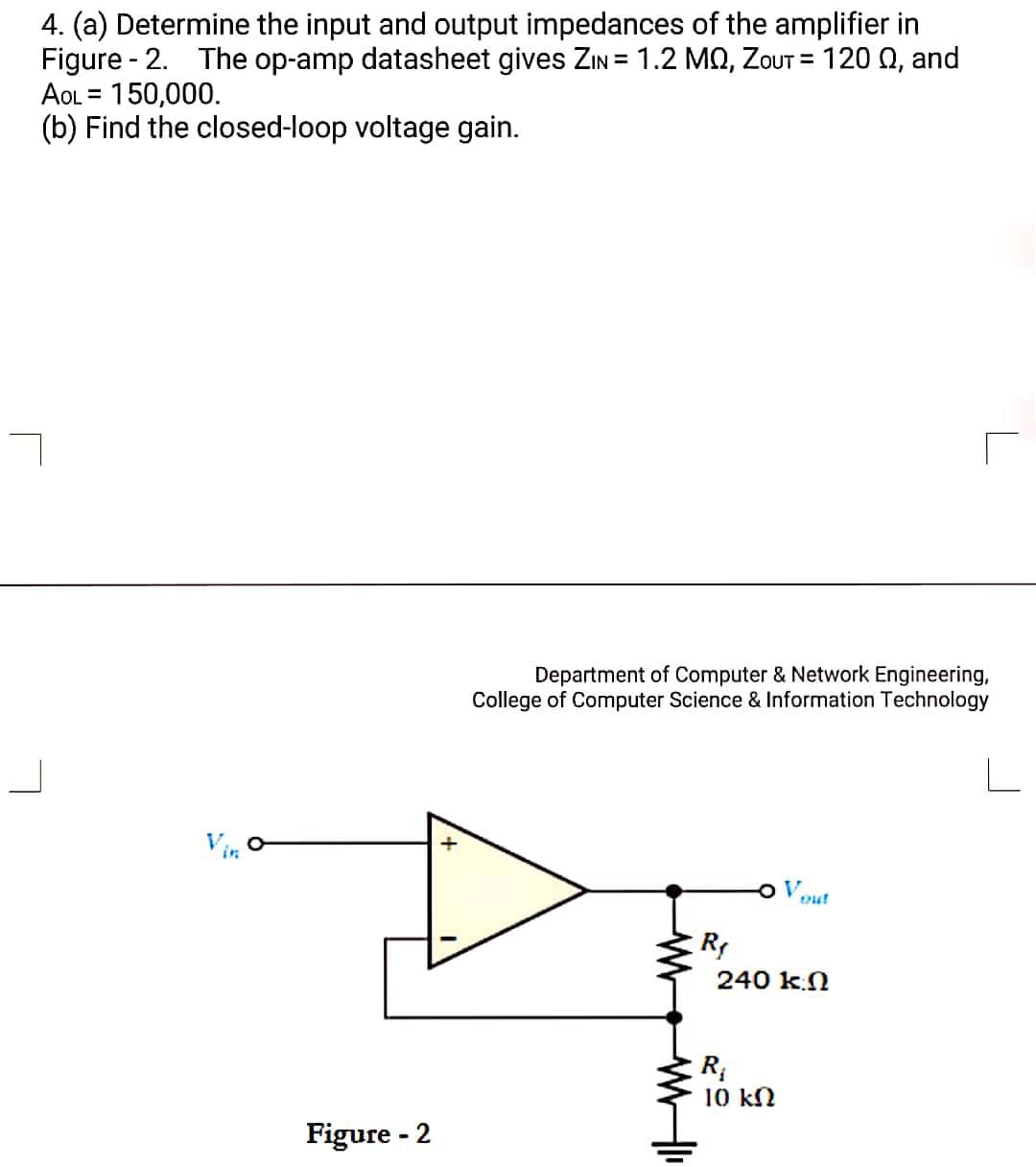 4. (a) Determine the input and output impedances of the amplifier in
Figure - 2. The op-amp datasheet gives ZIN = 1.2 MQ, ZoUT = 120 Q, and
AOL = 150,000.
(b) Find the closed-loop voltage gain.
Department of Computer & Network Engineering,
College of Computer Science & Information Technology
Vin
Vout
R
240 k.N
R;
10 kN
Figure - 2

