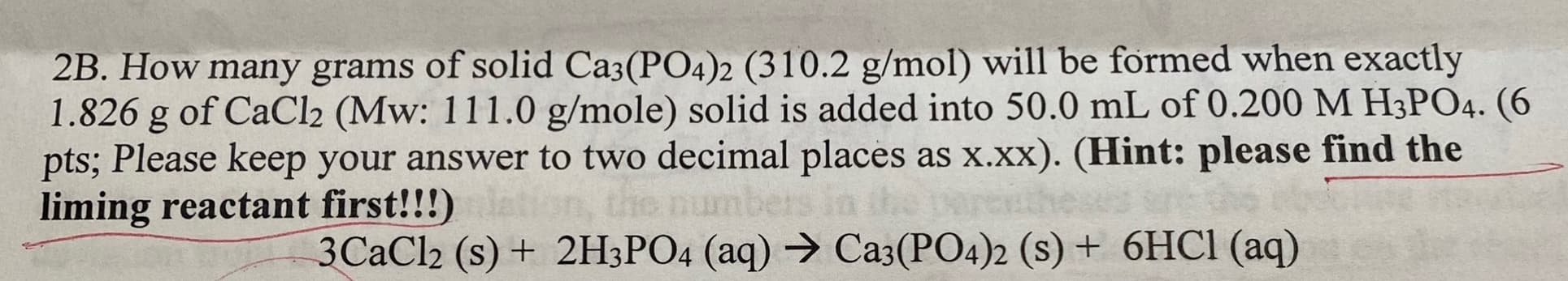 2B. How many grams of solid Ca3(PO4)2 (310.2 g/mol) will be formed when exactly
1.826 g of CaCl2 (Mw: 111.0 g/mole) solid is added into 50.0 mL of 0.200 M H3PO4. (6
pts; Please keep your answer to two decimal places as x.xx). (Hint: please find the
liming reactant first!!!)
3CAC12 (s) + 2H3PO4 (aq) → Ca3(PO4)2 (s) + 6HC1 (aq)
