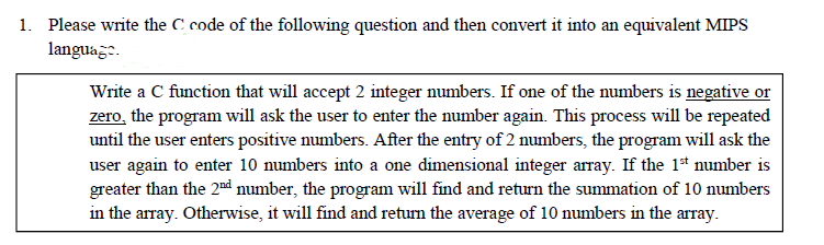 1. Please write the C code of the following question and then convert it into an equivalent MIPS
language.
Write a C function that will accept 2 integer numbers. If one of the numbers is negative or
zero, the program will ask the user to enter the number again. This process will be repeated
until the user enters positive numbers. After the entry of 2 numbers, the program will ask the
user again to enter 10 numbers into a one dimensional integer array. If the 1* number is
greater than the 2nd number, the program will find and return the summation of 10 numbers
in the array. Otherwise, it will find and return the average of 10 numbers in the array.
