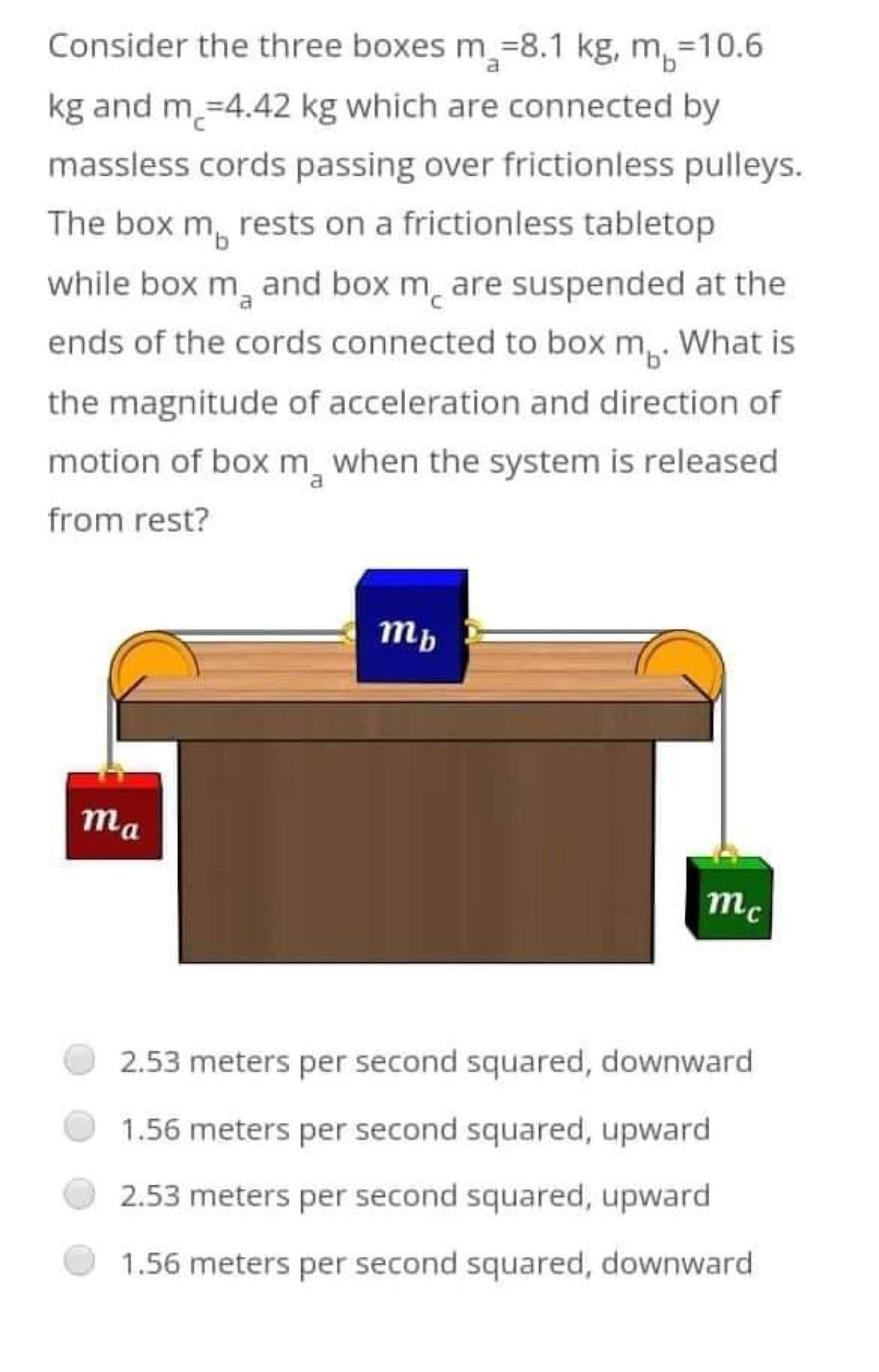 Consider the three boxes m-8.1 kg, m=10.6
kg and m =4.42 kg which are connected by
massless cords passing over frictionless pulleys.
The box m, rests on a frictionless tabletop
while box m₂ and box mare suspended at the
ends of the cords connected to box m. What is
the magnitude of acceleration and direction of
motion of box m when the system is released
from rest?
mb
ma
mc
2.53 meters per second squared, downward
1.56 meters per second squared, upward
2.53 meters per second squared, upward
1.56 meters per second squared, downward