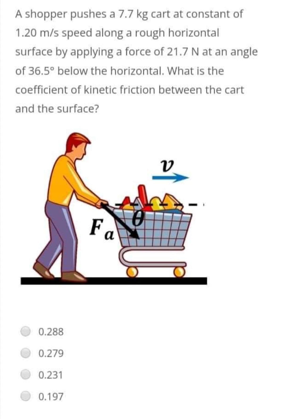 A shopper pushes a 7.7 kg cart at constant of
1.20 m/s speed along a rough horizontal
surface by applying a force of 21.7 N at an angle
of 36.5° below the horizontal. What is the
coefficient of kinetic friction between the cart
and the surface?
v
Fa
0.288
0.279
0.231
0.197