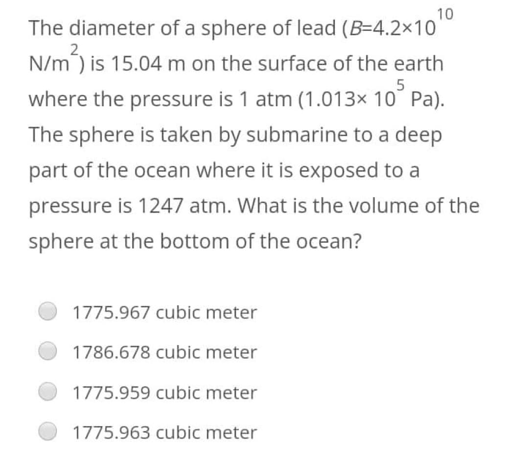 10
The diameter of a sphere of lead (B=4.2×10
N/m²) is 15.04 m on the surface of the earth
where the pressure is 1 atm (1.013× 10 Pa).
The sphere is taken by submarine to a deep
part of the ocean where it is exposed to a
pressure is 1247 atm. What is the volume of the
sphere at the bottom of the ocean?
1775.967 cubic meter
1786.678 cubic meter
1775.959 cubic meter
1775.963 cubic meter
