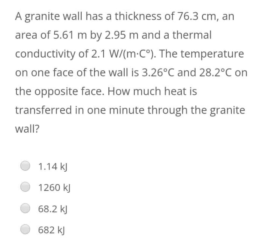 A granite wall has a thickness of 76.3 cm, an
area of 5.61 m by 2.95 m and a thermal
conductivity of 2.1 W/(m·Cº). The temperature
on one face of the wall is 3.26°C and 28.2°C on
the opposite face. How much heat is
transferred in one minute through the granite
wall?
1.14 kJ
1260 kJ
68.2 kJ
682 kJ
