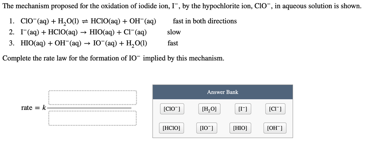 The
mechanism proposed for the oxidation of iodide ion, I, by the hypochlorite ion, ClO¯, in aqueous solution is shown.
fast in both directions
1. ClO (aq) + H₂O(1) ⇒ HC10(aq) + OH¯(aq)
2. I (aq) + HClO(aq) → HIO(aq) + Cl (aq)
slow
3. HIO(aq) + OH¯(aq) → IO¯(aq) + H₂O(l)
fast
Complete the rate law for the formation of IO¯ implied by this mechanism.
rate = k
[C10¯]
[HCIO]
Answer Bank
[H₂O]
[IO]
[I¯]
[HIO]
[CI]
[OH-]