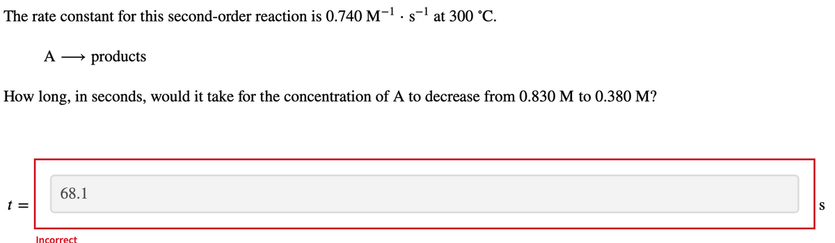 The rate constant for this second-order reaction is 0.740 M-¹. s-¹ at 300 °C.
A → products
How long, in seconds, would it take for the concentration of A to decrease from 0.830 M to 0.380 M?
||
68.1
Incorrect
S