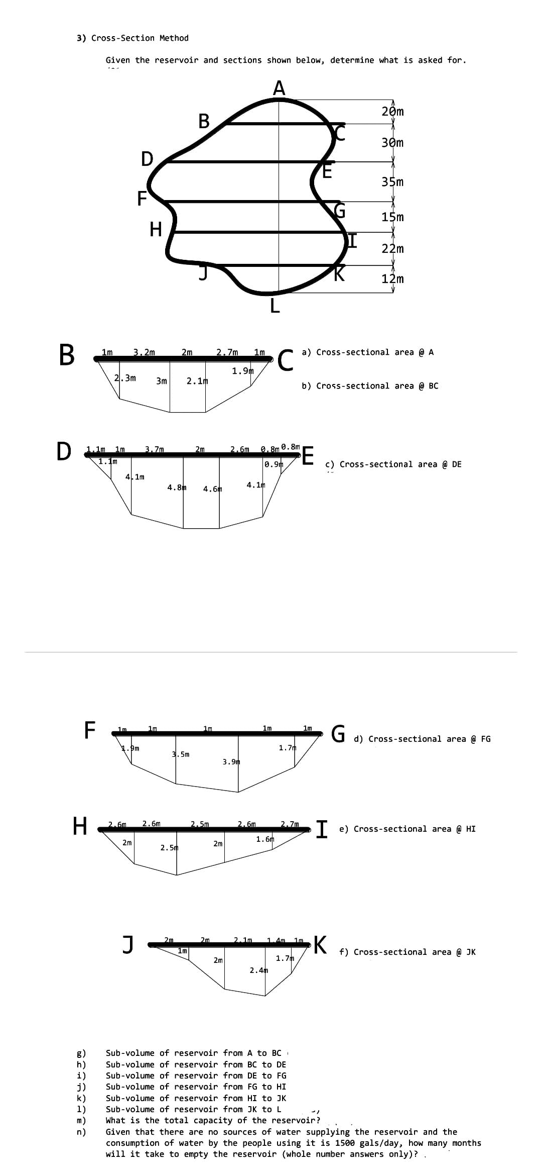 3) Cross-Section Method
Given the reservoir and sections shown below, determine what is asked for.
A
20m
В
30m
D.
35m
F
15m
H
22m
12m
В
1m
3. 2m
2m
2.7m
1m
a) Cross-sectional area @ A
1.9m
2.3m
3m
2. 1m
b) Cross-sectional area @ BC
D 1.1m 1m
1.1m
3.7m
2m
2.6m
0. 8m 0. 8m
0.9m
c) Cross-sectional area @ DE
4. 1m
4.8h
4. 6m
4. 1m
F
Im
1m
1m
1m
d) Cross-sectional area @ FG
1. Đm
1.7m
3. 5m
3.9m
H
2.6m
2.6m
2.5m
2.6m
2.7m
e) Cross-sectional area @ HI
1.6m
2m
2m
2. 5m
K
2m
2m
2.1m.
1.4m
1m
1m
f) Cross-sectional area @ JK
2m
1.7m
2. 4m
Sub-volume of reservoir from A to BC
Sub-volume of reservoir from BC to DE
h)
i)
j)
k)
1)
m)
n)
Sub-volume of reservoir from DE to FG
Sub-volume of reservoir from FG to HI
Sub-volume of reservoir from HI to JK
Sub-volume of reservoir from JK to L
What is the total capacity of the reservoir?
Given that there are no sources of water supplying the reservoir and the
consumption of water by the people using it is 1500 gals/day, how many months
will it take to empty the reservoir (whole number answers only)?
