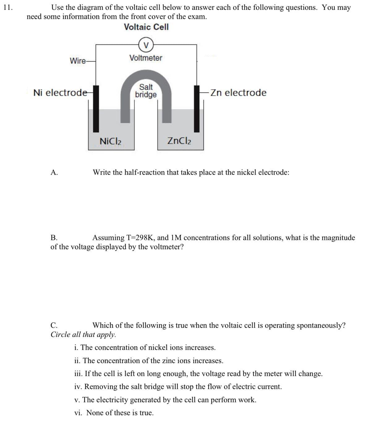 11.
Use the diagram of the voltaic cell below to answer each of the following questions. You may
need some information from the front cover of the exam.
Voltaic Cell
V
Voltmeter
Wire-
Ni electrode-
Salt
bridge
-Zn electrode
A.
NiCl2
ZnCl2
Write the half-reaction that takes place at the nickel electrode:
B.
Assuming T=298K, and 1M concentrations for all solutions, what is the magnitude
of the voltage displayed by the voltmeter?
C.
Which of the following true when the voltaic cell is operating spontaneously?
Circle all that apply.
i. The concentration of nickel ions increases.
ii. The concentration of the zinc ions increases.
iii. If the cell is left on long enough, the voltage read by the meter will change.
iv. Removing the salt bridge will stop the flow of electric current.
v. The electricity generated by the cell can perform work.
vi. None of these is true.