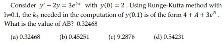 Consider y' - 2y = 3e²x with y(0) = 2. Using Runge-Kutta method with
h=0.1, the k4 needed in the computation of y(0.1) is of the form 4 + A + 3e³
What is the value of AB? 0.32468
(a) 0.32468
(b) 0.45251
(c) 9.2876
(d) 0.54231