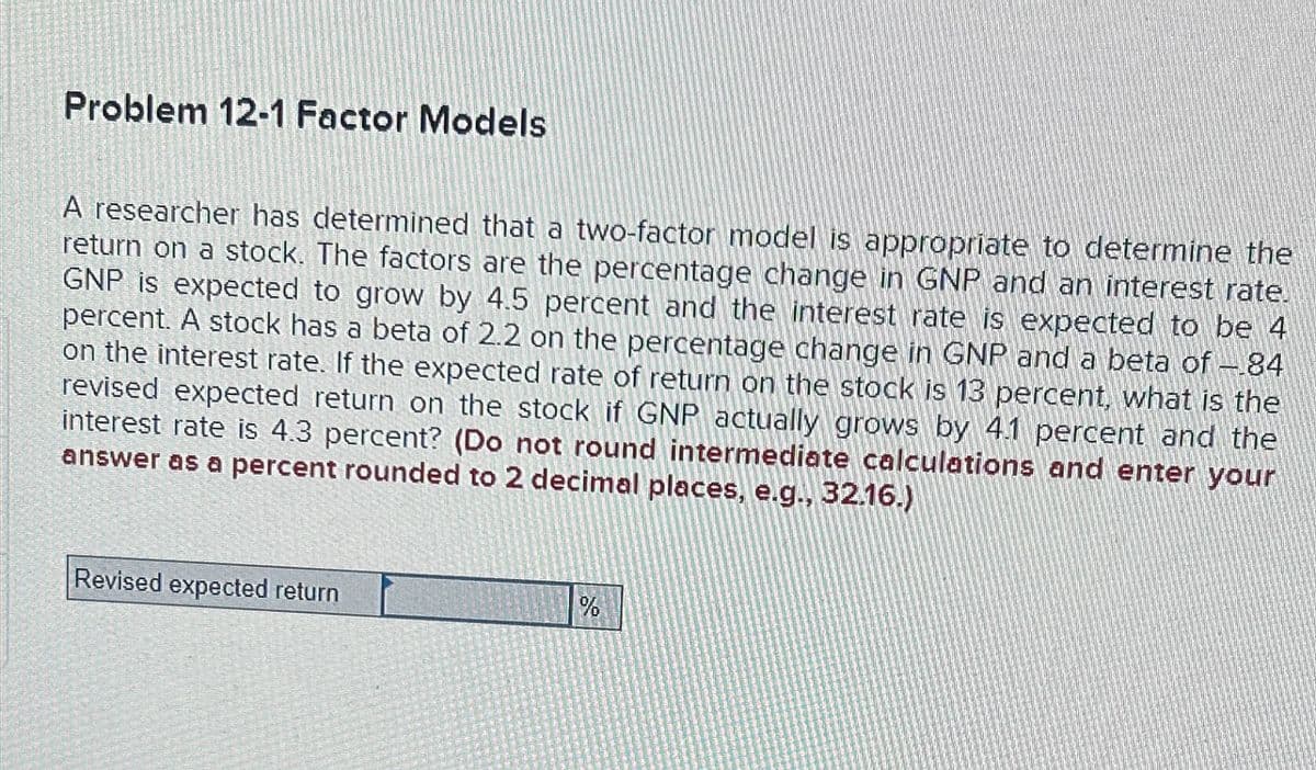 Problem 12-1 Factor Models
A researcher has determined that a two-factor model is appropriate to determine the
return on a stock. The factors are the percentage change in GNP and an interest rate.
GNP is expected to grow by 4.5 percent and the interest rate is expected to be 4
percent. A stock has a beta of 2.2 on the percentage change in GNP and a beta of -84
on the interest rate. If the expected rate of return on the stock is 13 percent, what is the
revised expected return on the stock if GNP actually grows by 4.1 percent and the
interest rate is 4.3 percent? (Do not round intermediate calculations and enter your
answer as a percent rounded to 2 decimal places, e.g., 32.16.)
Revised expected return
%