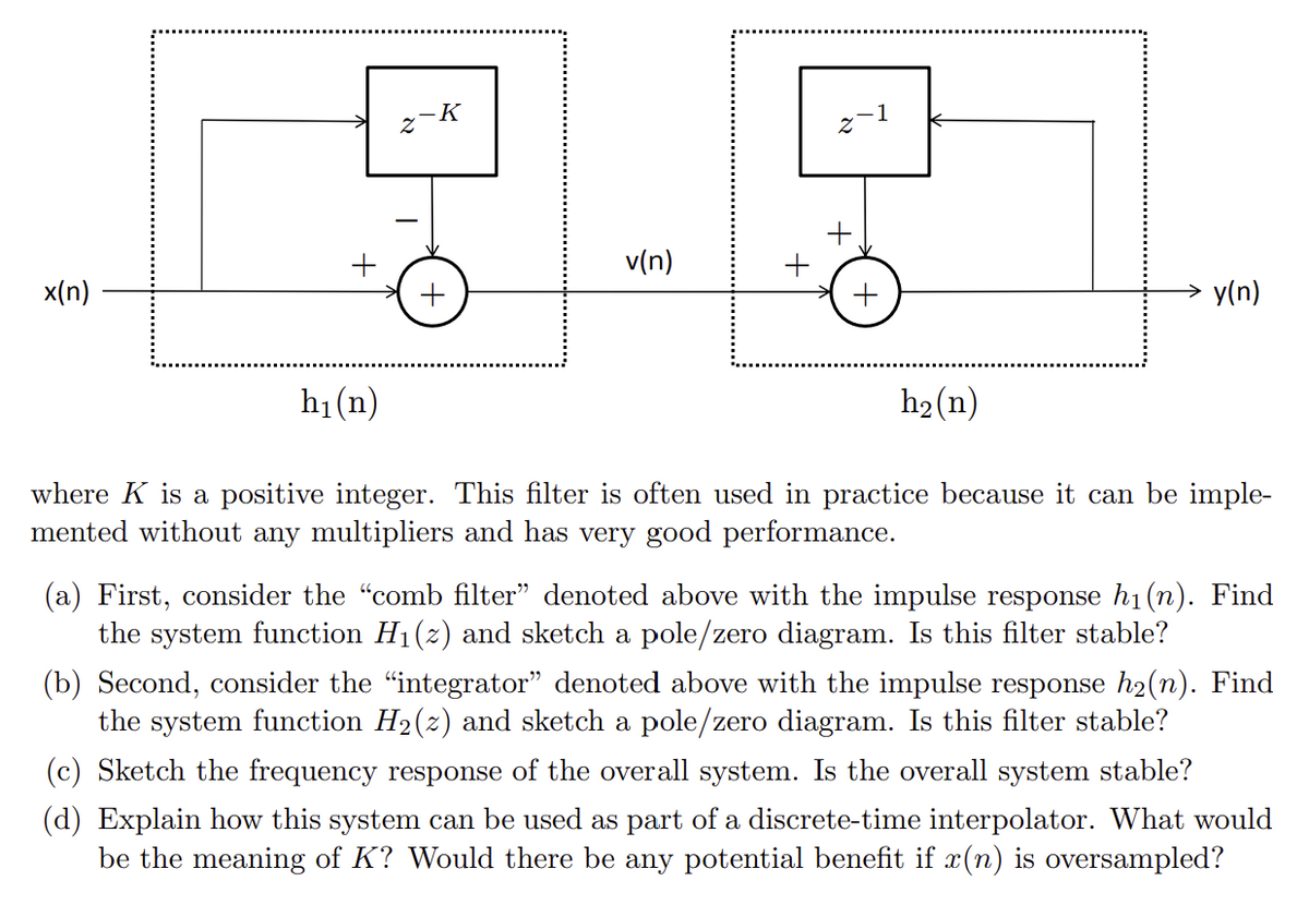 x(n)
h₁(n)
N
-K
1
Z
+
v(n)
+
+
h2(n)
y(n)
where K is a positive integer. This filter is often used in practice because it can be imple-
mented without any multipliers and has very good performance.
(a) First, consider the "comb filter" denoted above with the impulse response h₁(n). Find
the system function H₁(2) and sketch a pole/zero diagram. Is this filter stable?
(b) Second, consider the “integrator” denoted above with the impulse response h₂(n). Find
the system function H2(z) and sketch a pole/zero diagram. Is this filter stable?
(c) Sketch the frequency response of the overall system. Is the overall system stable?
(d) Explain how this system can be used as part of a discrete-time interpolator. What would
be the meaning of K? Would there be any potential benefit if x(n) is oversampled?