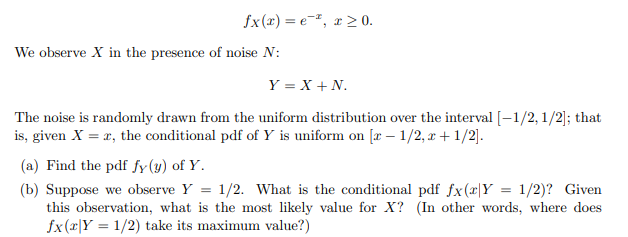 fx(x)=e, x≥0.
We observe X in the presence of noise N:
Y = X + N.
The noise is randomly drawn from the uniform distribution over the interval [-1/2, 1/2]; that
is, given X = x, the conditional pdf of Y is uniform on [x- 1/2, x + 1/2].
(a) Find the pdf fy (y) of Y.
(b) Suppose we observe Y = 1/2. What is the conditional pdf fx(x|Y = 1/2)? Given
this observation, what is the most likely value for X? (In other words, where does
fx(x|Y 1/2) take its maximum value?)