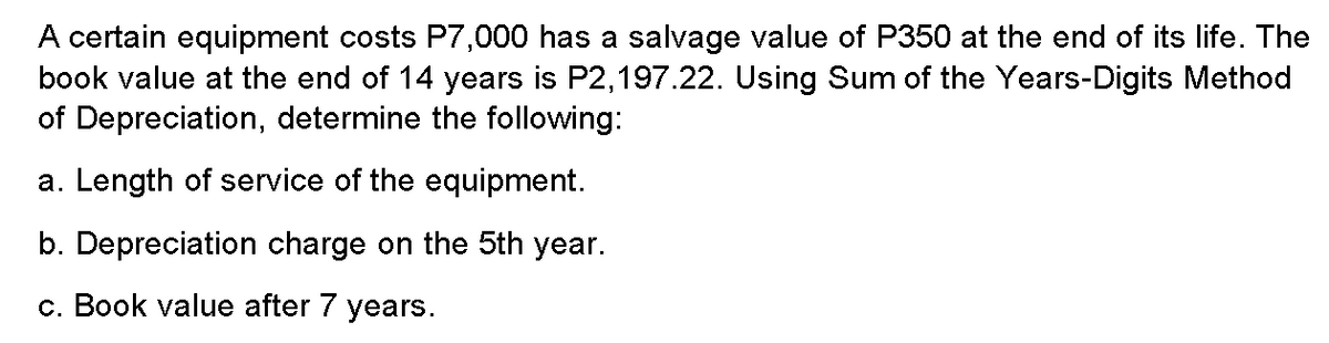 A certain equipment costs P7,000 has a salvage value of P350 at the end of its life. The
book value at the end of 14 years is P2,197.22. Using Sum of the Years-Digits Method
of Depreciation, determine the following:
a. Length of service of the equipment.
b. Depreciation charge on the 5th year.
c. Book value after 7 years.