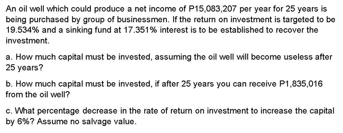 An oil well which could produce a net income of P15,083,207 per year for 25 years is
being purchased by group of businessmen. If the return on investment is targeted to be
19.534% and a sinking fund at 17.351% interest is to be established to recover the
investment.
a. How much capital must be invested, assuming the oil well will become useless after
25 years?
b. How much capital must be invested, if after 25 years you can receive P1,835,016
from the oil well?
c. What percentage decrease in the rate of return on investment to increase the capital
by 6%? Assume no salvage value.