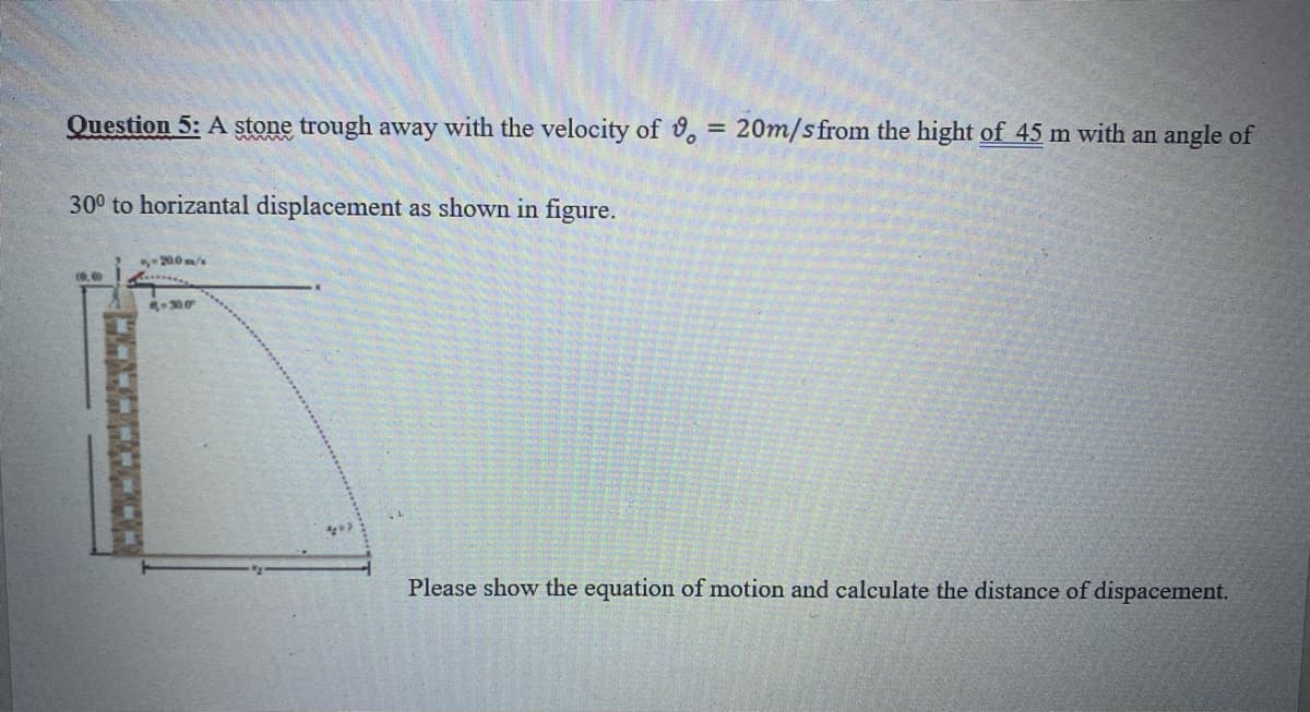 Question 5: A stone trough away with the velocity of , = 20m/sfrom the hight of 45 m with an angle of
%3D
300 to horizantal displacement as shown in figure.
-200m/
(0,0
Please show the equation of motion and calculate the distance of dispacement.
