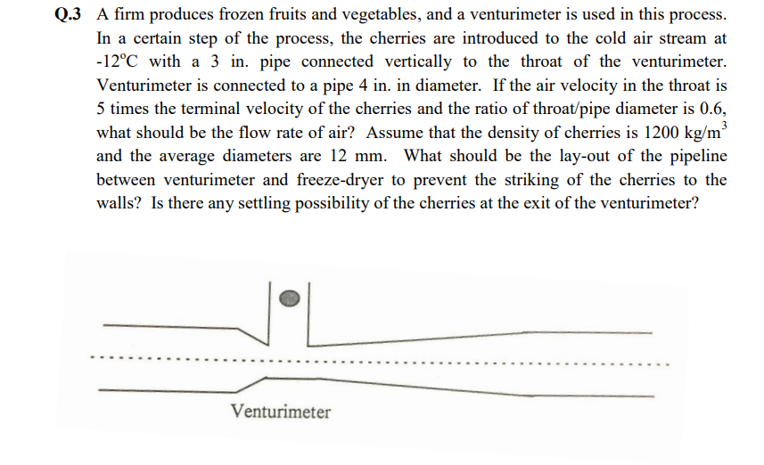 Q.3 A firm produces frozen fruits and vegetables, and a venturimeter is used in this process.
In a certain step of the process, the cherries are introduced to the cold air stream at
-12°C with a 3 in. pipe connected vertically to the throat of the venturimeter.
Venturimeter is connected to a pipe 4 in. in diameter. If the air velocity in the throat is
5 times the terminal velocity of the cherries and the ratio of throat/pipe diameter is 0.6,
3
what should be the flow rate of air? Assume that the density of cherries is 1200 kg/m'
What should be the lay-out of the pipeline
and the average diameters are 12 mm.
between venturimeter and freeze-dryer to prevent the striking of the cherries to the
walls? Is there any settling possibility of the cherries at the exit of the venturimeter?
Venturimeter
